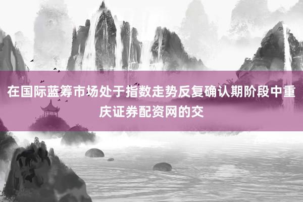 在国际蓝筹市场处于指数走势反复确认期阶段中重庆证券配资网的交