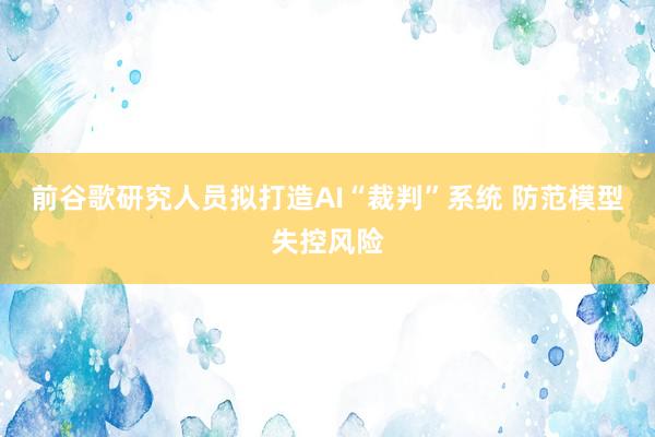 前谷歌研究人员拟打造AI“裁判”系统 防范模型失控风险