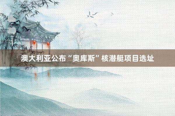 澳大利亚公布“奥库斯”核潜艇项目选址