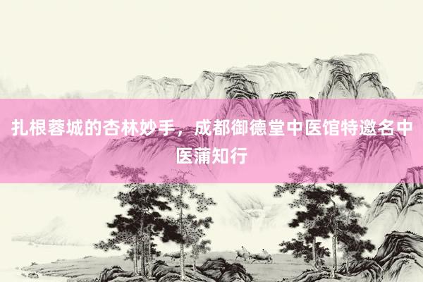 扎根蓉城的杏林妙手，成都御德堂中医馆特邀名中医蒲知行