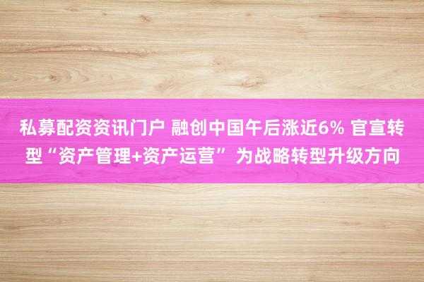 私募配资资讯门户 融创中国午后涨近6% 官宣转型“资产管理+资产运营” 为战略转型升级方向