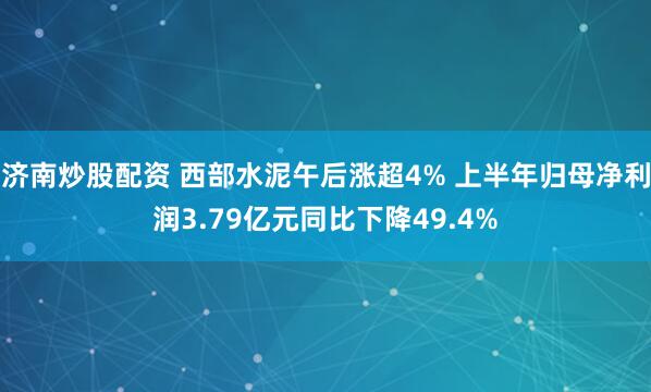 济南炒股配资 西部水泥午后涨超4% 上半年归母净利润3.79亿元同比下降49.4%