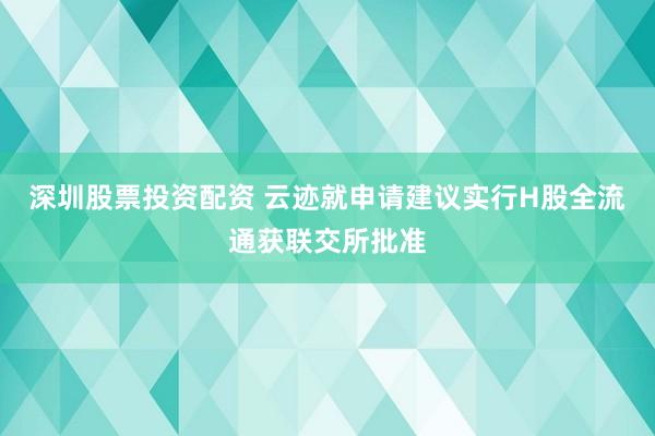 深圳股票投资配资 云迹就申请建议实行H股全流通获联交所批准