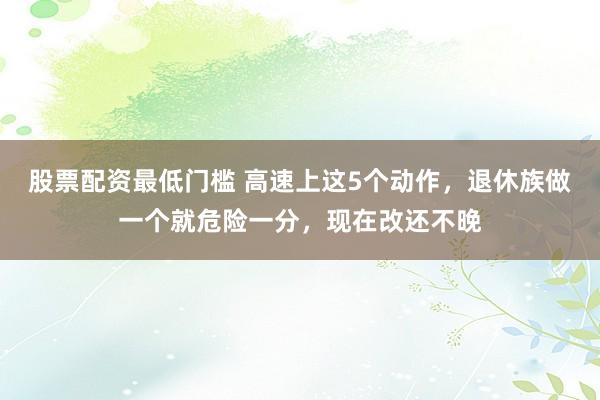 股票配资最低门槛 高速上这5个动作，退休族做一个就危险一分，现在改还不晚