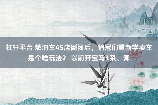 杠杆平台 燃油车4S店倒闭后，销冠们重新学卖车是个啥玩法？ 以前开宝马3系、奔