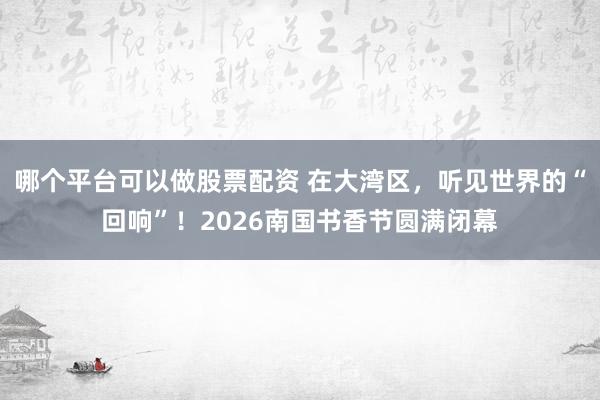 哪个平台可以做股票配资 在大湾区，听见世界的“回响”！2026南国书香节圆满闭幕