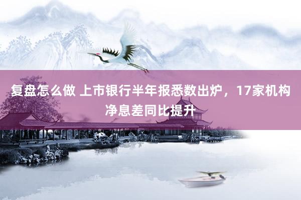 复盘怎么做 上市银行半年报悉数出炉，17家机构净息差同比提升