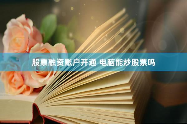 股票融资账户开通 电脑能炒股票吗