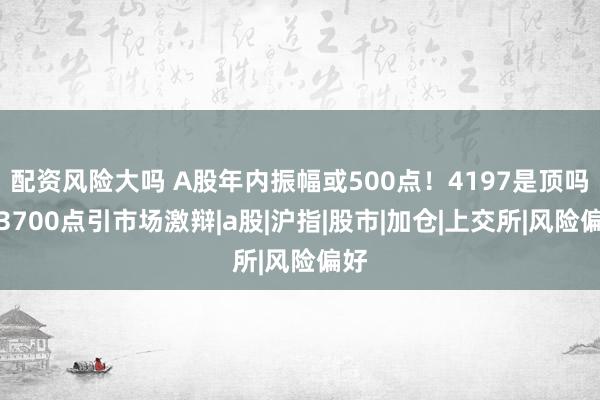 配资风险大吗 A股年内振幅或500点！4197是顶吗？3700点引市场激辩|a股|沪指|股市|加仓|上交所|风险偏好