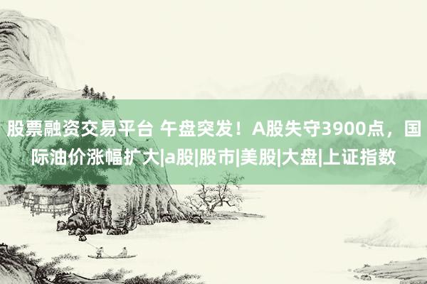 股票融资交易平台 午盘突发！A股失守3900点，国际油价涨幅扩大|a股|股市|美股|大盘|上证指数