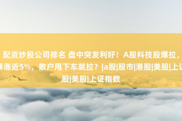 配资炒股公司排名 盘中突发利好！A股科技股爆拉，恒科暴涨近5%，散户甩下车就拉？|a股|股市|港股|美股|上证指数