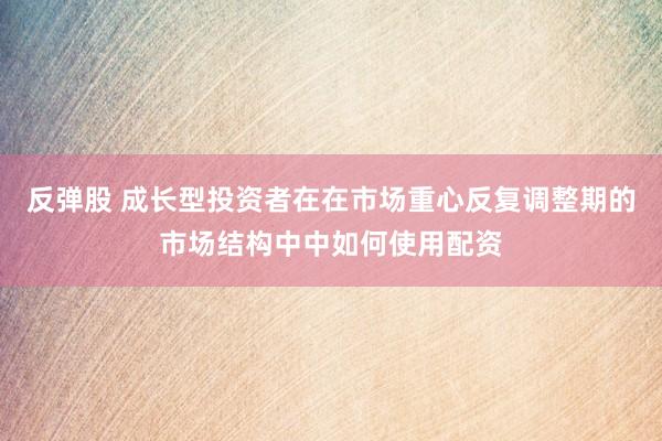 反弹股 成长型投资者在在市场重心反复调整期的市场结构中中如何使用配资