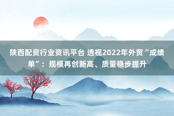 陕西配资行业资讯平台 透视2022年外贸“成绩单”：规模再创新高、质量稳步提升