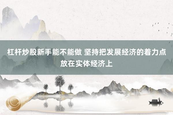 杠杆炒股新手能不能做 坚持把发展经济的着力点放在实体经济上