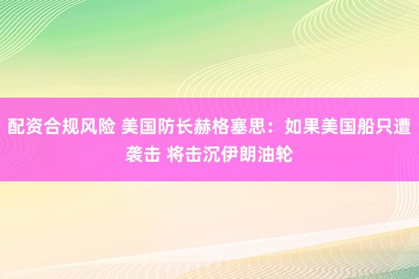 配资合规风险 美国防长赫格塞思：如果美国船只遭袭击 将击沉伊朗油轮