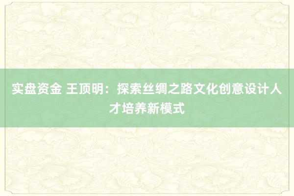 实盘资金 王顶明：探索丝绸之路文化创意设计人才培养新模式