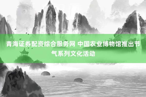 青海证券配资综合服务网 中国农业博物馆推出节气系列文化活动