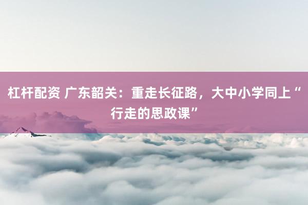 杠杆配资 广东韶关：重走长征路，大中小学同上“行走的思政课”