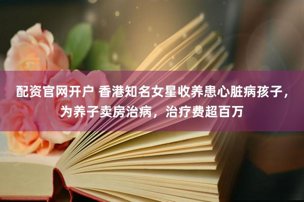 配资官网开户 香港知名女星收养患心脏病孩子，为养子卖房治病，治疗费超百万