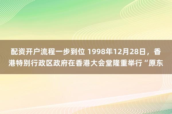 配资开户流程一步到位 1998年12月28日，香港特别行政区政府在香港大会堂隆重举行“原东