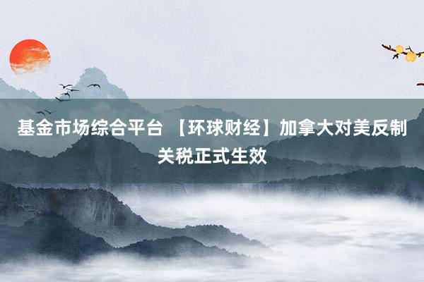基金市场综合平台 【环球财经】加拿大对美反制关税正式生效