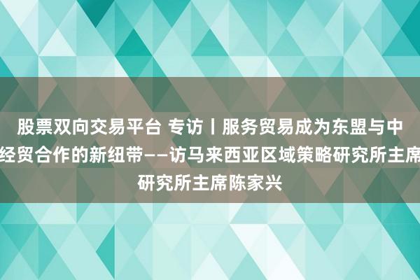 股票双向交易平台 专访丨服务贸易成为东盟与中国深化经贸合作的新纽带——访马来西亚区域策略研究所主席陈家兴