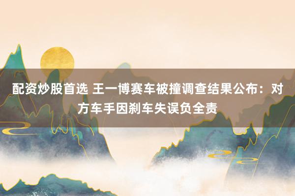 配资炒股首选 王一博赛车被撞调查结果公布：对方车手因刹车失误负全责