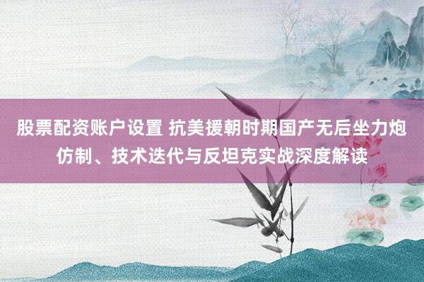 股票配资账户设置 抗美援朝时期国产无后坐力炮仿制、技术迭代与反坦克实战深度解读