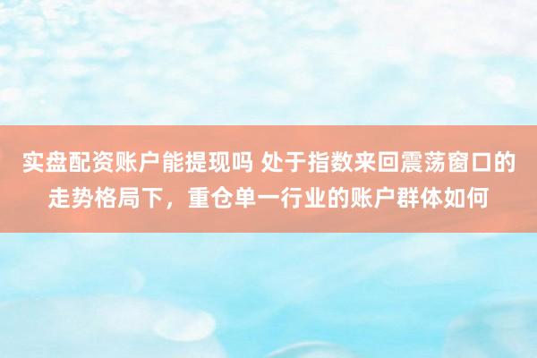 实盘配资账户能提现吗 处于指数来回震荡窗口的走势格局下，重仓单一行业的账户群体如何