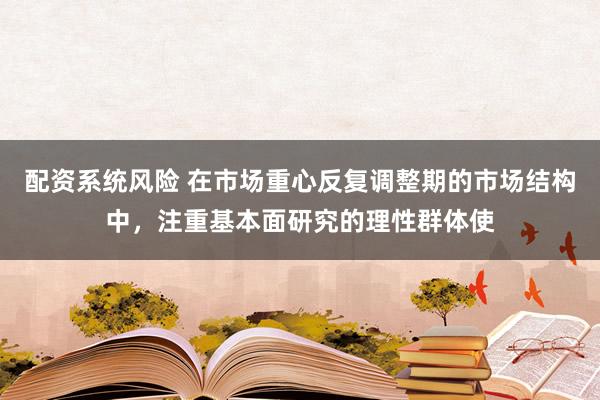 配资系统风险 在市场重心反复调整期的市场结构中，注重基本面研究的理性群体使