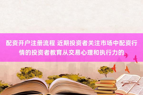 配资开户注册流程 近期投资者关注市场中配资行情的投资者教育从交易心理和执行力的