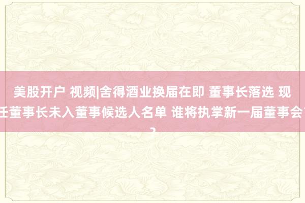 美股开户 视频|舍得酒业换届在即 董事长落选 现任董事长未入董事候选人名单 谁将执掌新一届董事会？