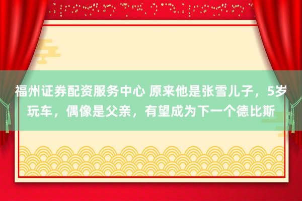 福州证券配资服务中心 原来他是张雪儿子，5岁玩车，偶像是父亲，有望成为下一个德比斯