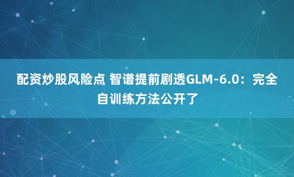 配资炒股风险点 智谱提前剧透GLM-6.0：完全自训练方法公开了