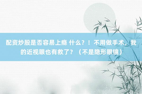 配资炒股是否容易上瘾 什么？！不用做手术，我的近视眼也有救了？（不是隐形眼镜）
