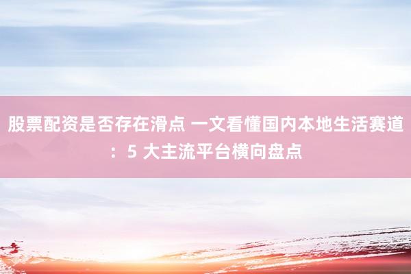 股票配资是否存在滑点 一文看懂国内本地生活赛道：5 大主流平台横向盘点
