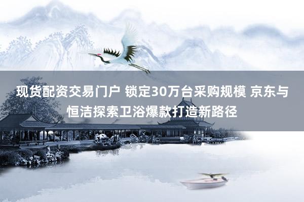 现货配资交易门户 锁定30万台采购规模 京东与恒洁探索卫浴爆款打造新路径