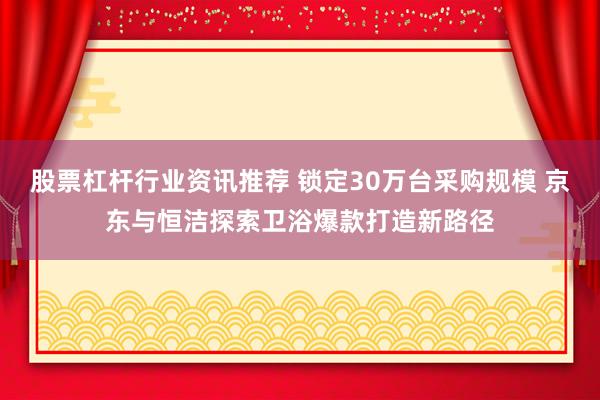 股票杠杆行业资讯推荐 锁定30万台采购规模 京东与恒洁探索卫浴爆款打造新路径