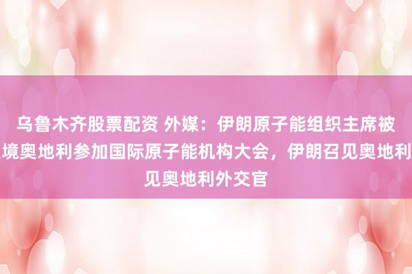乌鲁木齐股票配资 外媒：伊朗原子能组织主席被禁止入境奥地利参加国际原子能机构大会，伊朗召见奥地利外交官