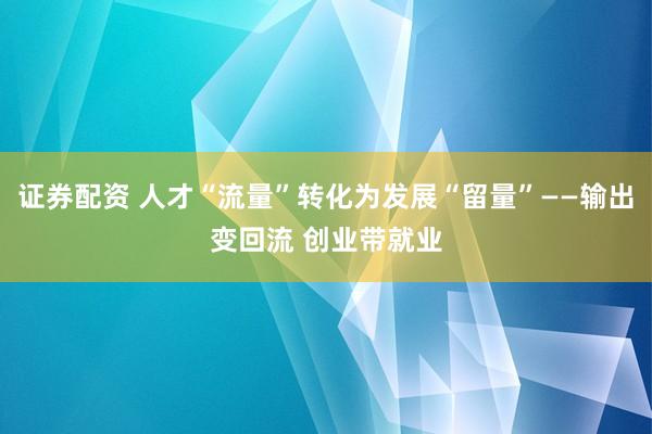 证券配资 人才“流量”转化为发展“留量”——输出变回流 创业带就业