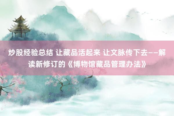 炒股经验总结 让藏品活起来 让文脉传下去——解读新修订的《博物馆藏品管理办法》