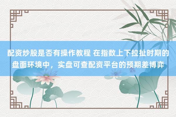 配资炒股是否有操作教程 在指数上下拉扯时期的盘面环境中，实盘可查配资平台的预期差博弈