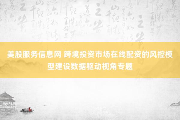 美股服务信息网 跨境投资市场在线配资的风控模型建设数据驱动视角专题