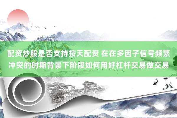 配资炒股是否支持按天配资 在在多因子信号频繁冲突的时期背景下阶段如何用好杠杆交易做交易