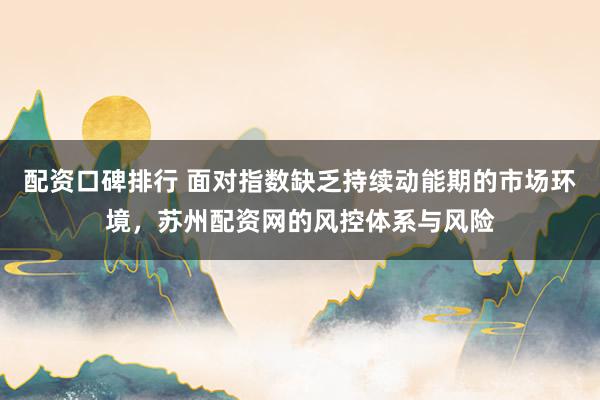 配资口碑排行 面对指数缺乏持续动能期的市场环境，苏州配资网的风控体系与风险