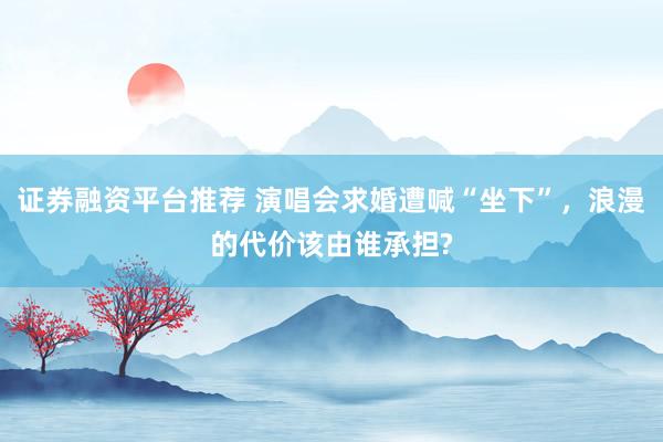 证券融资平台推荐 演唱会求婚遭喊“坐下”，浪漫的代价该由谁承担?