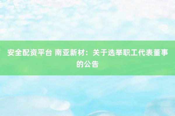 安全配资平台 南亚新材：关于选举职工代表董事的公告