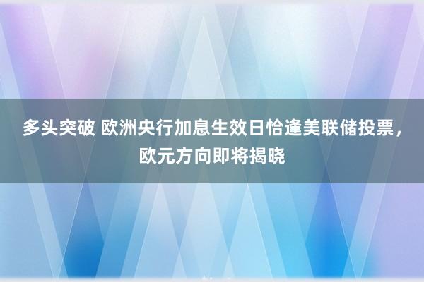 多头突破 欧洲央行加息生效日恰逢美联储投票，欧元方向即将揭晓