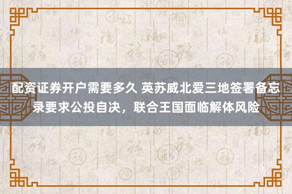 配资证券开户需要多久 英苏威北爱三地签署备忘录要求公投自决，联合王国面临解体风险