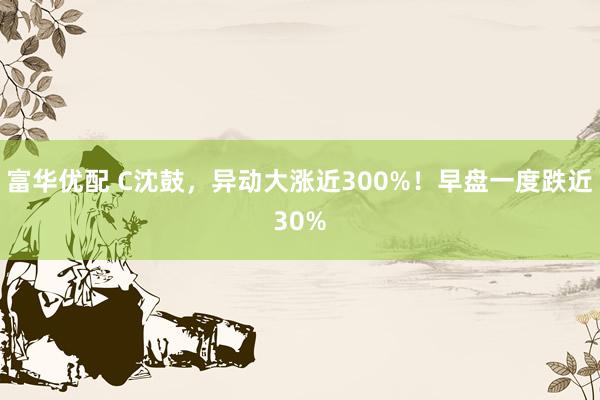 富华优配 C沈鼓，异动大涨近300%！早盘一度跌近30%